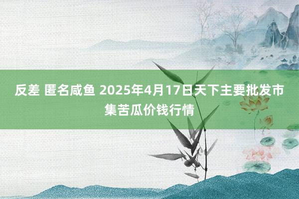 反差 匿名咸鱼 2025年4月17日天下主要批发市集苦瓜价钱行情