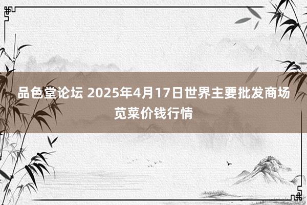 品色堂论坛 2025年4月17日世界主要批发商场苋菜价钱行情