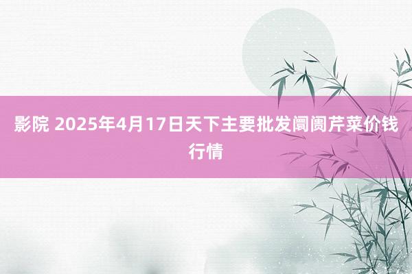 影院 2025年4月17日天下主要批发阛阓芹菜价钱行情