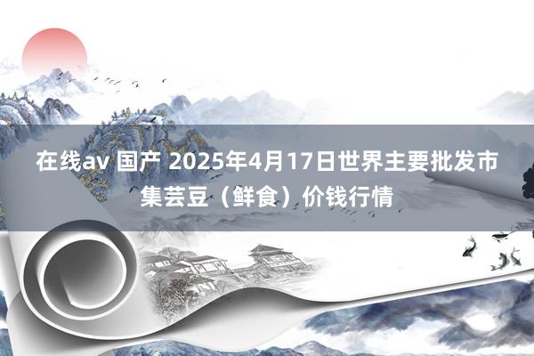 在线av 国产 2025年4月17日世界主要批发市集芸豆（鲜食）价钱行情