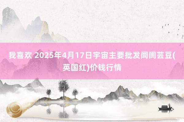 我喜欢 2025年4月17日宇宙主要批发阛阓芸豆(英国红)价钱行情