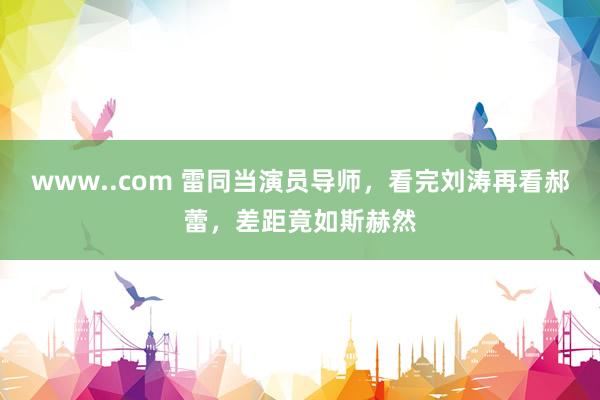 www..com 雷同当演员导师，看完刘涛再看郝蕾，差距竟如斯赫然