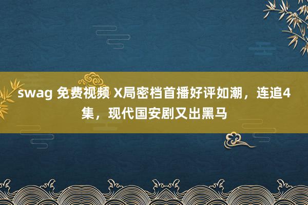 swag 免费视频 X局密档首播好评如潮，连追4集，现代国安剧又出黑马