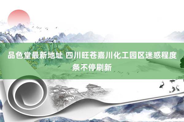 品色堂最新地址 四川旺苍嘉川化工园区迷惑程度条不停刷新