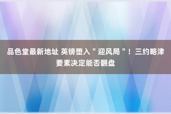 品色堂最新地址 英镑堕入＂迎风局＂！三约略津要素决定能否翻盘