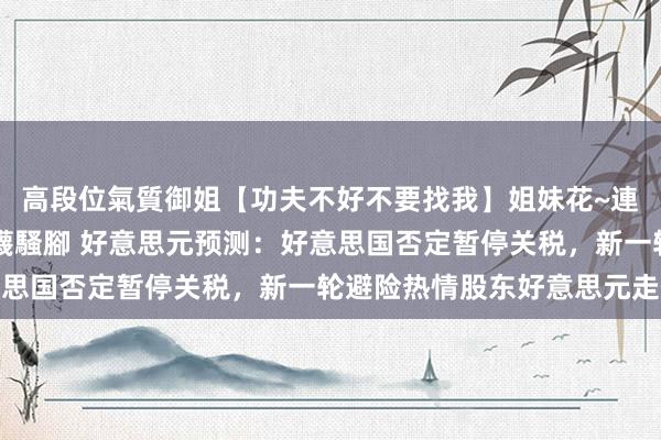 高段位氣質御姐【功夫不好不要找我】姐妹花~連體絲襪~大奶晃動~絲襪騷腳 好意思元预测：好意思国否定暂停关税，新一轮避险热情股东好意思元走低