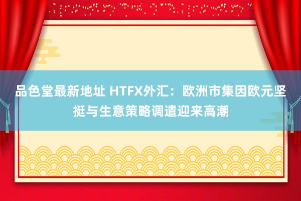 品色堂最新地址 HTFX外汇：欧洲市集因欧元坚挺与生意策略调遣迎来高潮