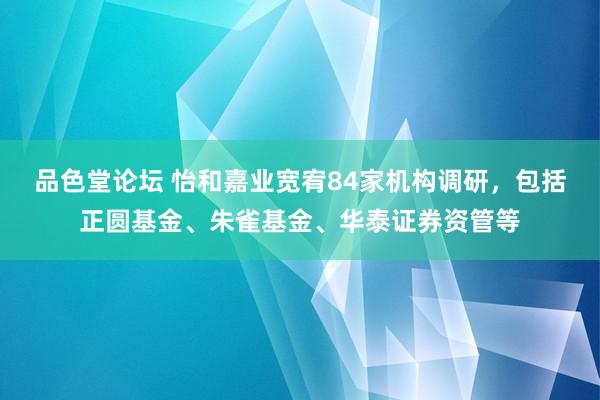 品色堂论坛 怡和嘉业宽宥84家机构调研，包括正圆基金、朱雀基金、华泰证券资管等