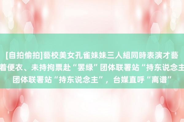 [自拍偷拍]藝校美女孔雀妹妹三人組同時表演才藝 台检调东说念主员身着便衣、未持拘票赴“罢绿”团体联署站“持东说念主”，台媒直呼“离谱”