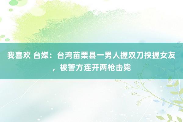 我喜欢 台媒：台湾苗栗县一男人握双刀挟握女友，被警方连开两枪击毙