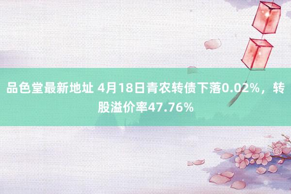 品色堂最新地址 4月18日青农转债下落0.02%，转股溢价率47.76%