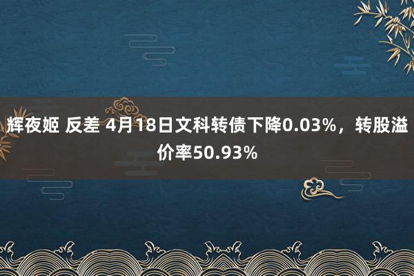 辉夜姬 反差 4月18日文科转债下降0.03%，转股溢价率50.93%