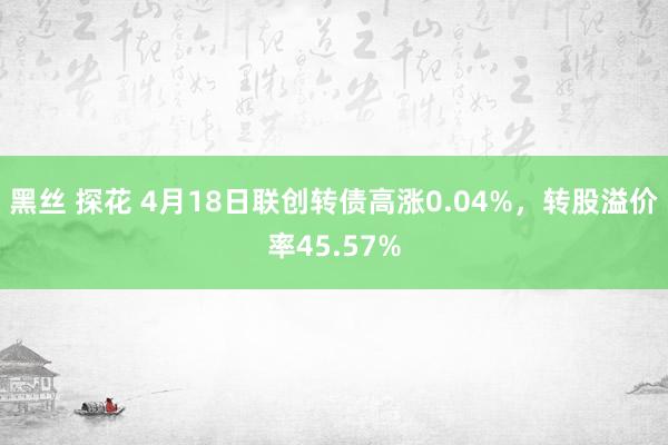 黑丝 探花 4月18日联创转债高涨0.04%，转股溢价率45.57%
