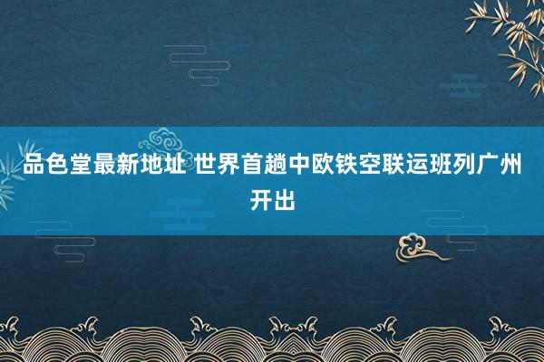 品色堂最新地址 世界首趟中欧铁空联运班列广州开出