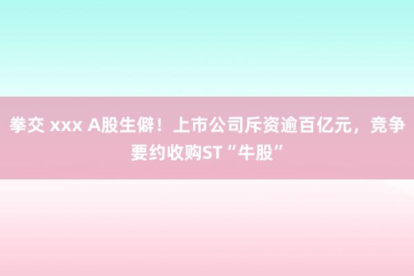 拳交 xxx A股生僻！上市公司斥资逾百亿元，竞争要约收购ST“牛股”
