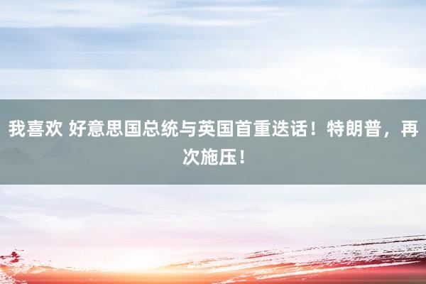 我喜欢 好意思国总统与英国首重迭话！特朗普，再次施压！