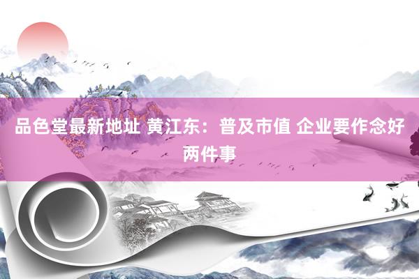 品色堂最新地址 黄江东：普及市值 企业要作念好两件事