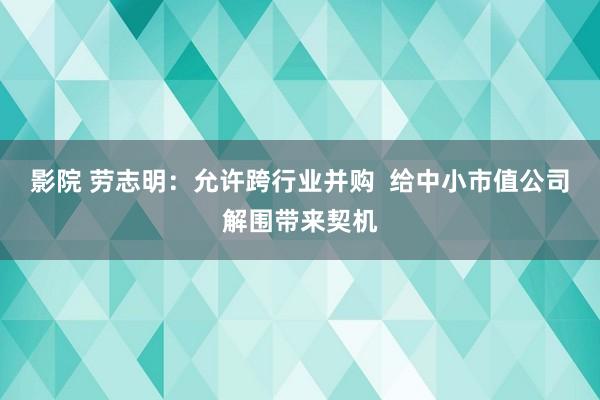 影院 劳志明：允许跨行业并购  给中小市值公司解围带来契机