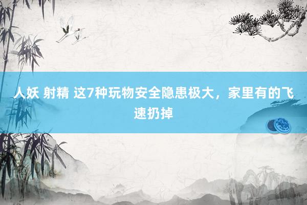 人妖 射精 这7种玩物安全隐患极大，家里有的飞速扔掉