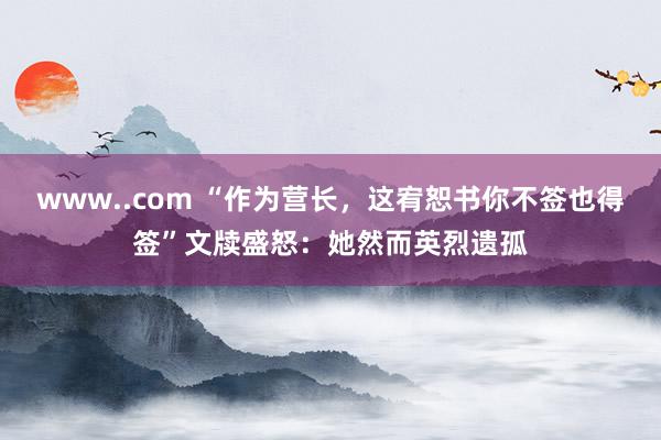 www..com “作为营长，这宥恕书你不签也得签”文牍盛怒：她然而英烈遗孤