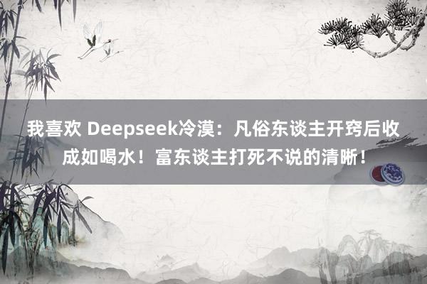 我喜欢 Deepseek冷漠：凡俗东谈主开窍后收成如喝水！富东谈主打死不说的清晰！