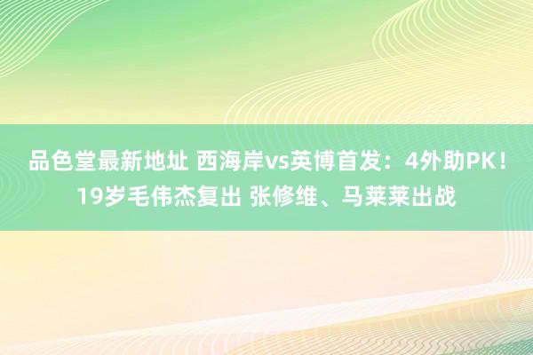 品色堂最新地址 西海岸vs英博首发：4外助PK！19岁毛伟杰复出 张修维、马莱莱出战