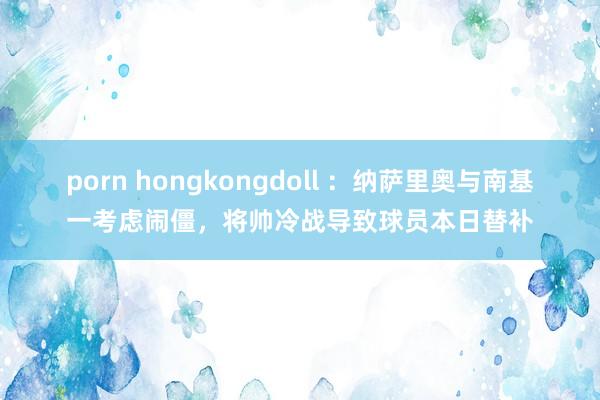 porn hongkongdoll ：纳萨里奥与南基一考虑闹僵，将帅冷战导致球员本日替补