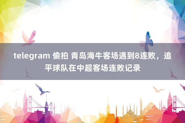 telegram 偷拍 青岛海牛客场遇到8连败，追平球队在中超客场连败记录
