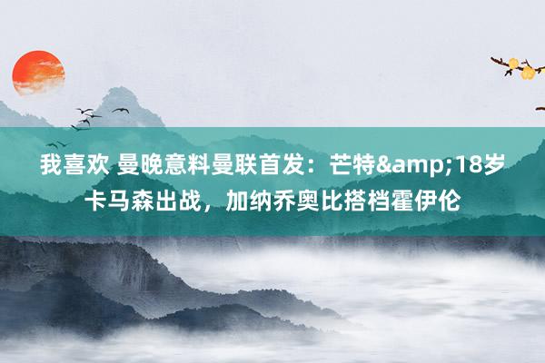 我喜欢 曼晚意料曼联首发:芒特&18岁卡马森出战,加纳乔奥比搭档霍伊伦