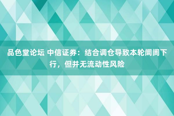 品色堂论坛 中信证券：结合调仓导致本轮阛阓下行，但并无流动性风险