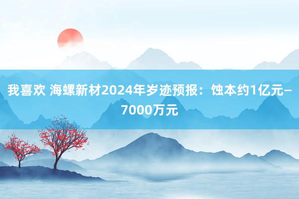 我喜欢 海螺新材2024年岁迹预报：蚀本约1亿元—7000万元