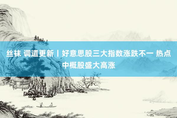 丝袜 调遣更新丨好意思股三大指数涨跌不一 热点中概股盛大高涨