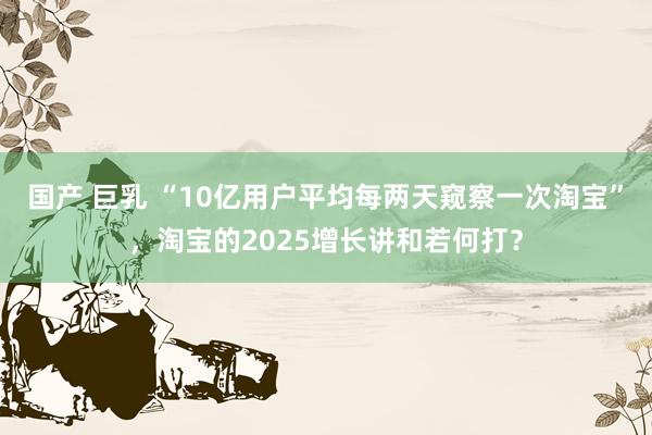 国产 巨乳 “10亿用户平均每两天窥察一次淘宝”，淘宝的2025增长讲和若何打？