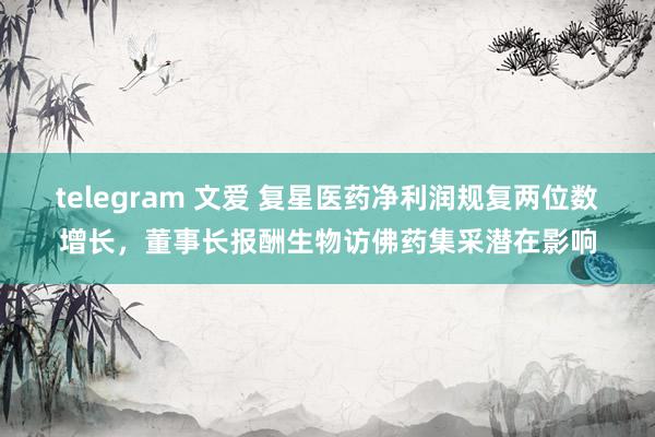 telegram 文爱 复星医药净利润规复两位数增长，董事长报酬生物访佛药集采潜在影响
