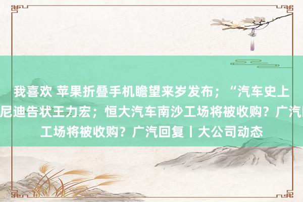 我喜欢 苹果折叠手机瞻望来岁发布；“汽车史上最短代言”，英菲尼迪告状王力宏；恒大汽车南沙工场将被收购？广汽回复丨大公司动态
