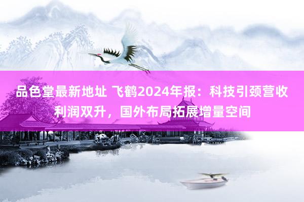 品色堂最新地址 飞鹤2024年报：科技引颈营收利润双升，国外布局拓展增量空间