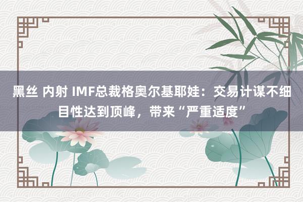 黑丝 内射 IMF总裁格奥尔基耶娃：交易计谋不细目性达到顶峰，带来“严重适度”