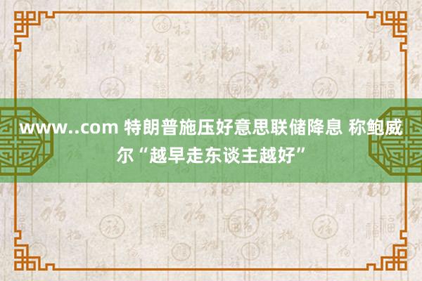 www..com 特朗普施压好意思联储降息 称鲍威尔“越早走东谈主越好”