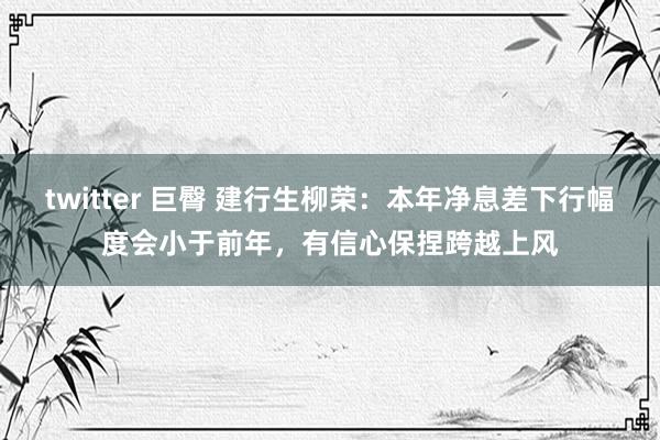 twitter 巨臀 建行生柳荣：本年净息差下行幅度会小于前年，有信心保捏跨越上风