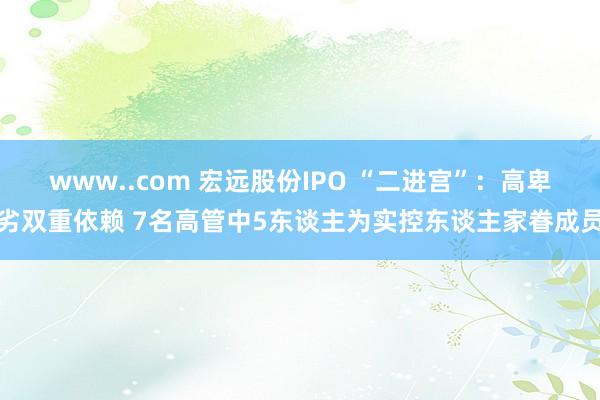 www..com 宏远股份IPO “二进宫”：高卑劣双重依赖 7名高管中5东谈主为实控东谈主家眷成员