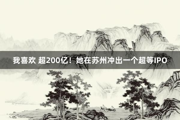 我喜欢 超200亿！她在苏州冲出一个超等IPO