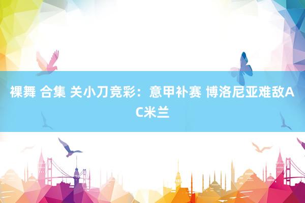 裸舞 合集 关小刀竞彩：意甲补赛 博洛尼亚难敌AC米兰