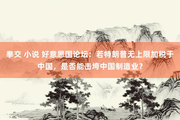 拳交 小说 好意思国论坛：若特朗普无上限加税于中国，是否能击垮中国制造业？