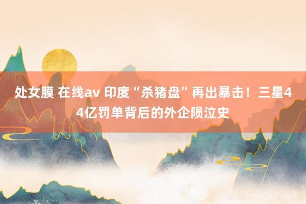 处女膜 在线av 印度“杀猪盘”再出暴击！三星44亿罚单背后的外企陨泣史