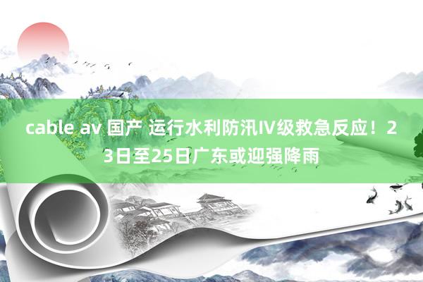 cable av 国产 运行水利防汛Ⅳ级救急反应！23日至25日广东或迎强降雨