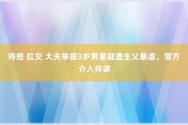 痔疮 肛交 大夫举报3岁男童疑遭生父暴虐，警方介入拜谒