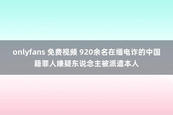 onlyfans 免费视频 920余名在缅电诈的中国籍罪人嫌疑东说念主被派遣本人
