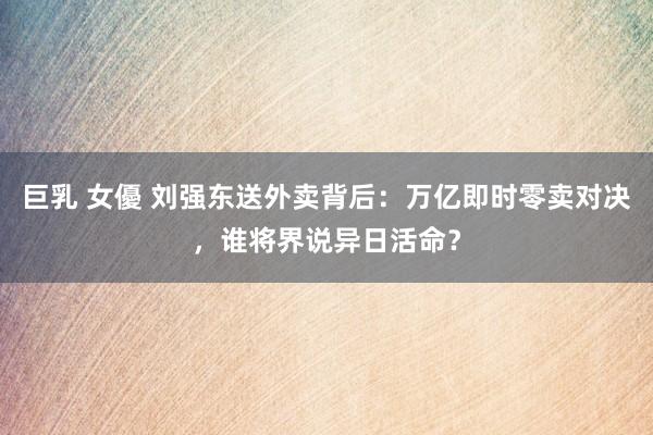 巨乳 女優 刘强东送外卖背后：万亿即时零卖对决，谁将界说异日活命？