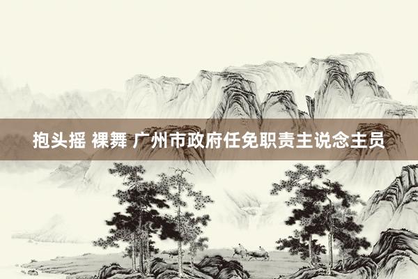 抱头摇 裸舞 广州市政府任免职责主说念主员