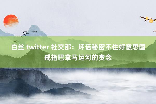 白丝 twitter 社交部：坏话秘密不住好意思国戒指巴拿马运河的贪念